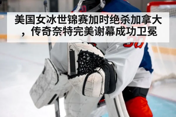 美国女冰世锦赛加时绝杀加拿大，传奇奈特完美谢幕成功卫冕