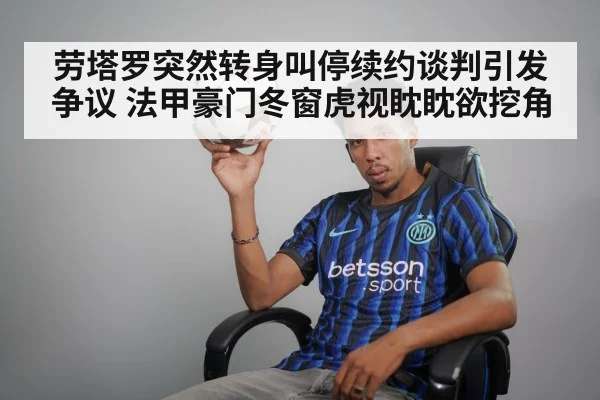 劳塔罗突然转身叫停续约谈判引发争议 法甲豪门冬窗虎视眈眈欲挖角